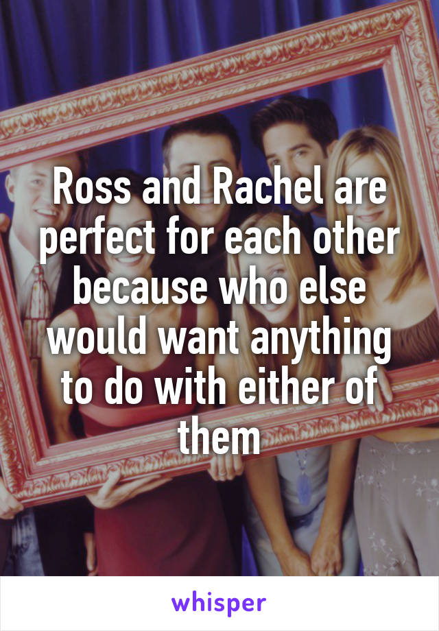 Ross and Rachel are perfect for each other because who else would want anything to do with either of them