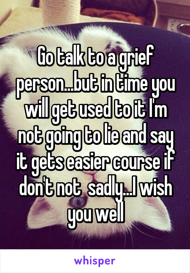 Go talk to a grief person...but in time you will get used to it I'm not going to lie and say it gets easier course if don't not  sadly...I wish you well