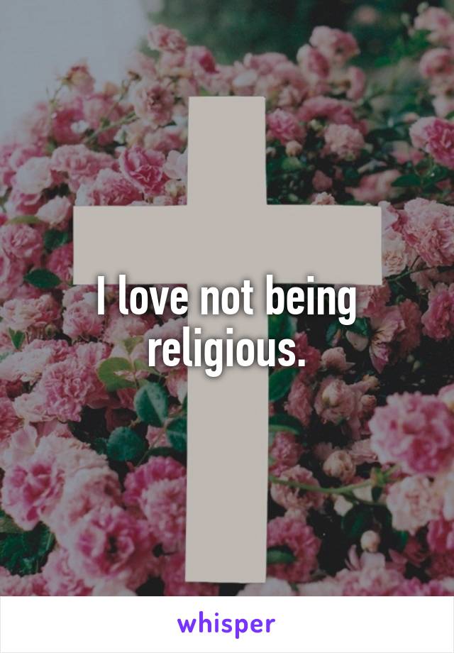 I love not being religious.