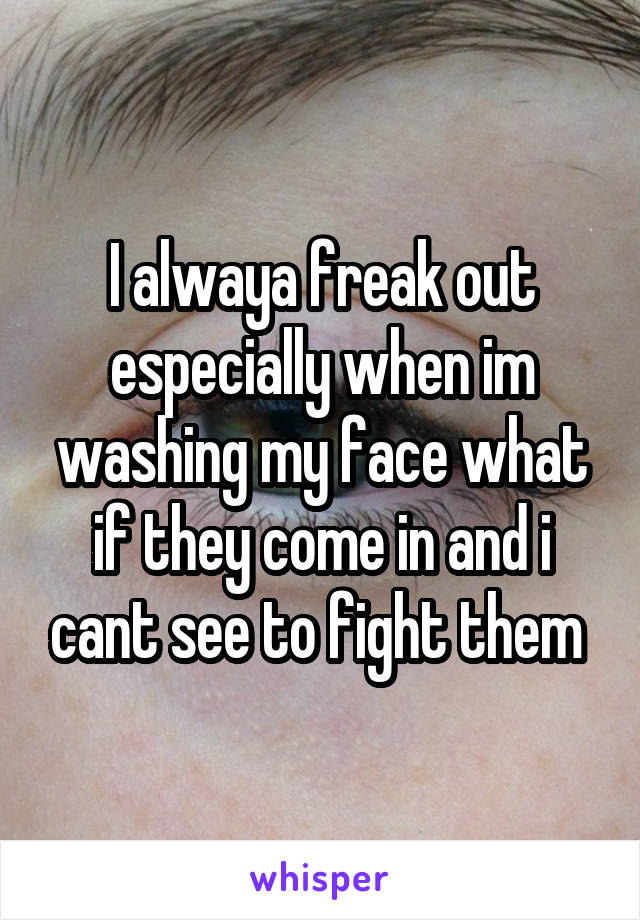 I alwaya freak out especially when im washing my face what if they come in and i cant see to fight them 