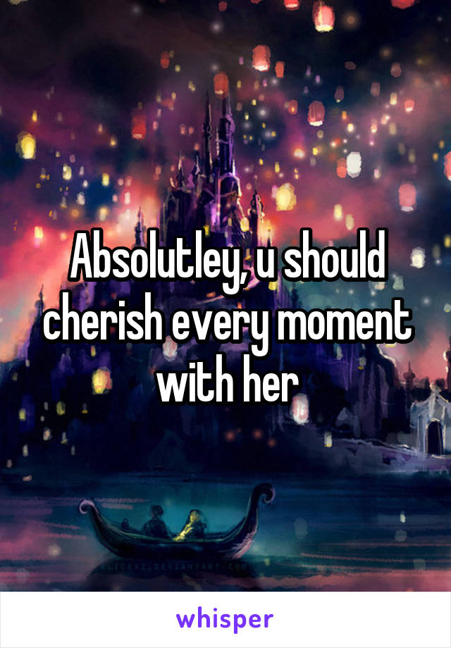 Absolutley, u should cherish every moment with her