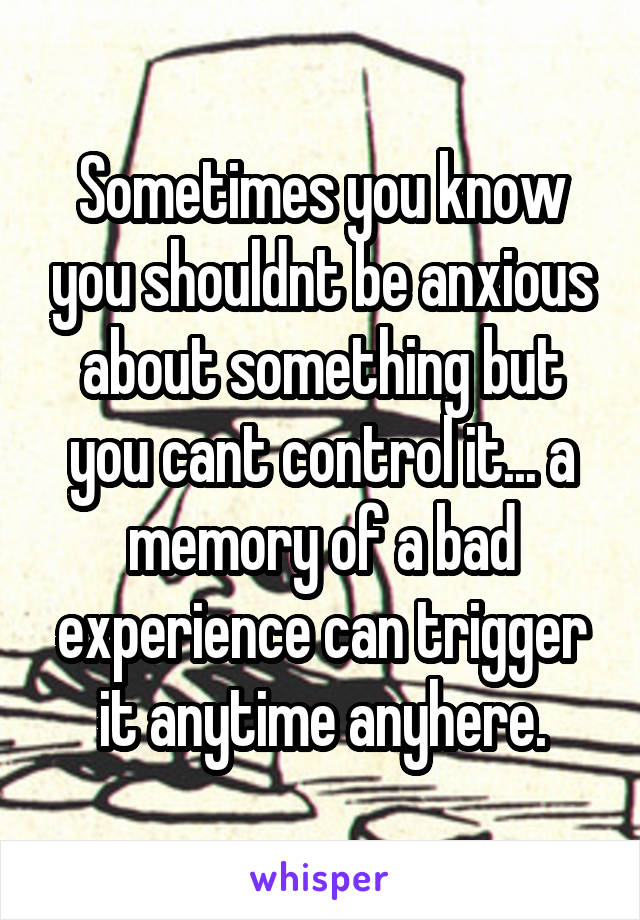 Sometimes you know you shouldnt be anxious about something but you cant control it... a memory of a bad experience can trigger it anytime anyhere.