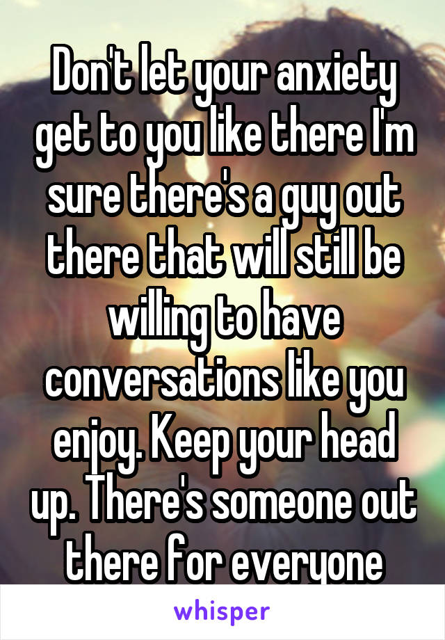 Don't let your anxiety get to you like there I'm sure there's a guy out there that will still be willing to have conversations like you enjoy. Keep your head up. There's someone out there for everyone