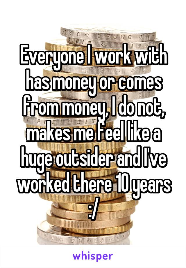 Everyone I work with has money or comes from money, I do not, makes me feel like a huge outsider and I've worked there 10 years :/