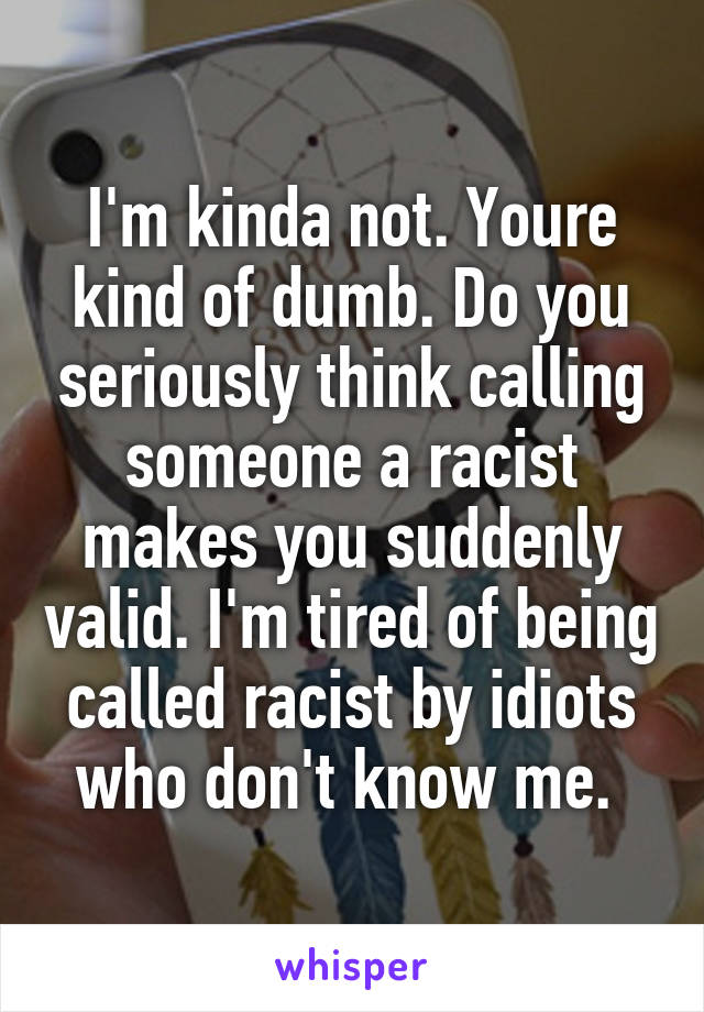 I'm kinda not. Youre kind of dumb. Do you seriously think calling someone a racist makes you suddenly valid. I'm tired of being called racist by idiots who don't know me. 