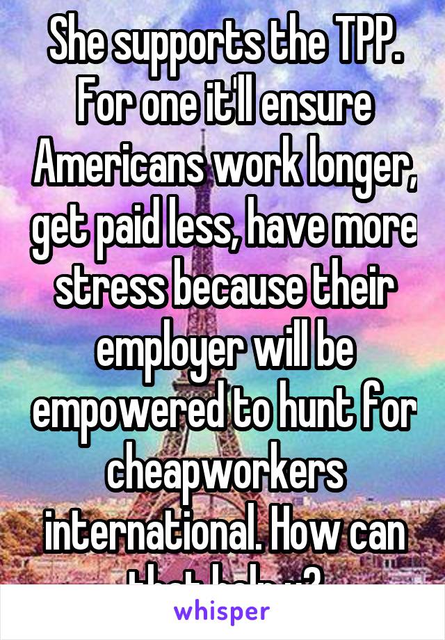 She supports the TPP. For one it'll ensure Americans work longer, get paid less, have more stress because their employer will be empowered to hunt for cheapworkers international. How can that help u?