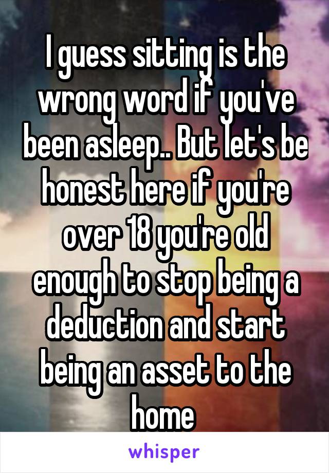 I guess sitting is the wrong word if you've been asleep.. But let's be honest here if you're over 18 you're old enough to stop being a deduction and start being an asset to the home 