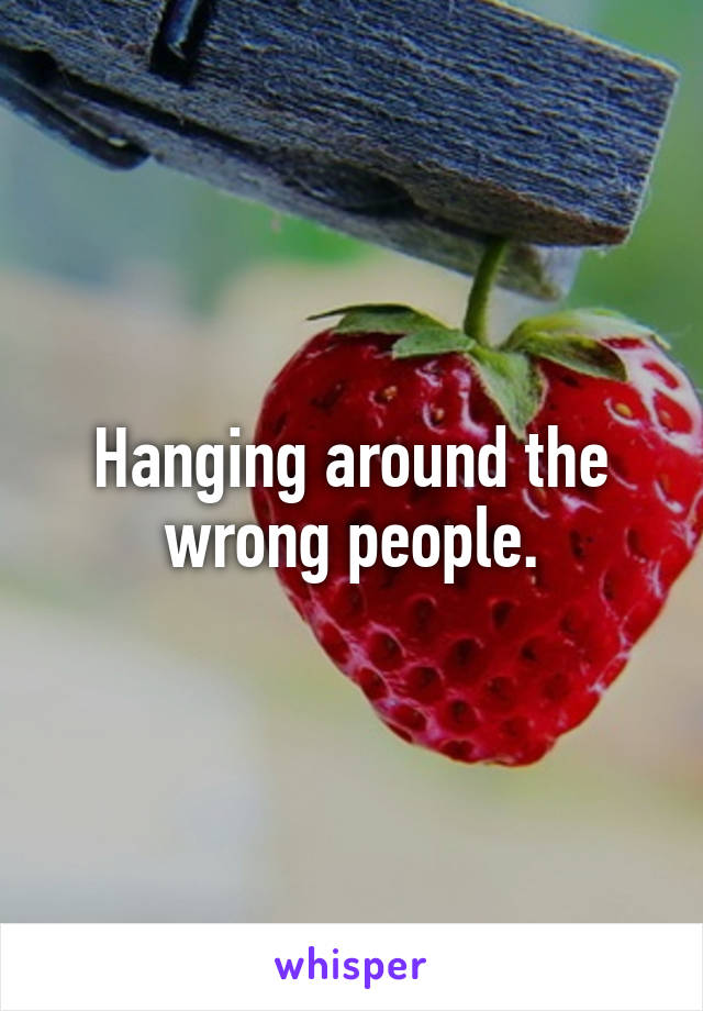 Hanging around the wrong people.