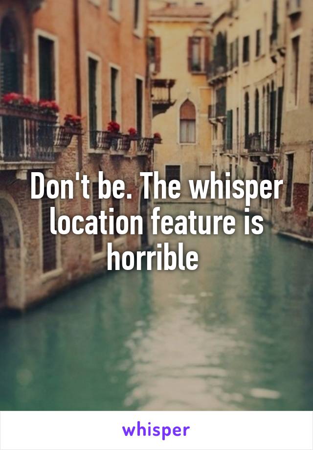 Don't be. The whisper location feature is horrible 