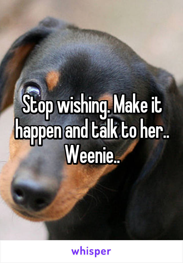 Stop wishing. Make it happen and talk to her.. Weenie..