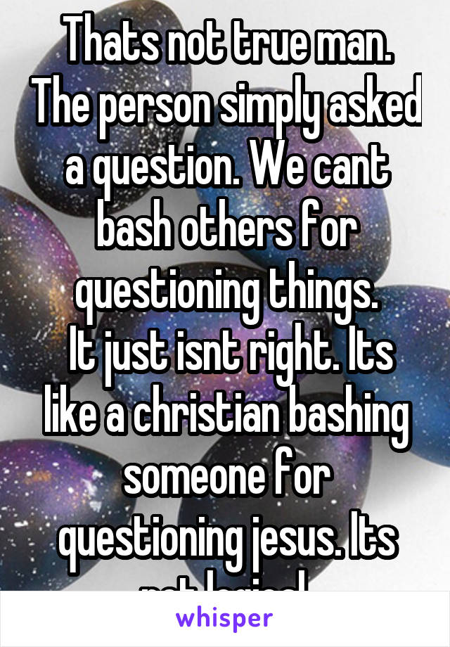 Thats not true man. The person simply asked a question. We cant bash others for questioning things.
 It just isnt right. Its like a christian bashing someone for questioning jesus. Its not logical.