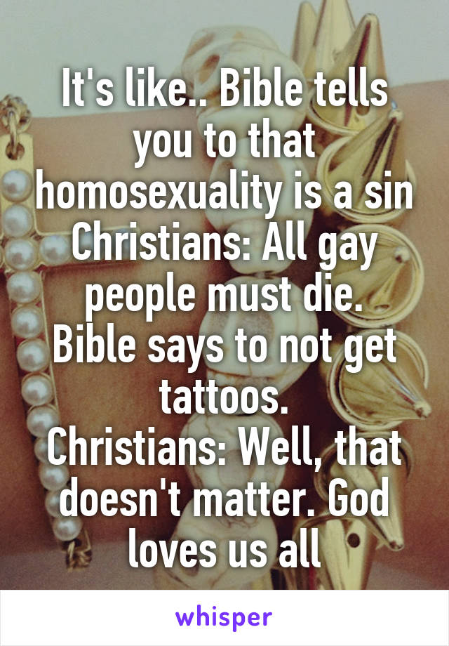 It's like.. Bible tells you to that homosexuality is a sin
Christians: All gay people must die.
Bible says to not get tattoos.
Christians: Well, that doesn't matter. God loves us all