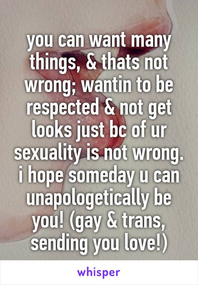 you can want many things, & thats not wrong; wantin to be respected & not get looks just bc of ur sexuality is not wrong. i hope someday u can unapologetically be you! (gay & trans, sending you love!)