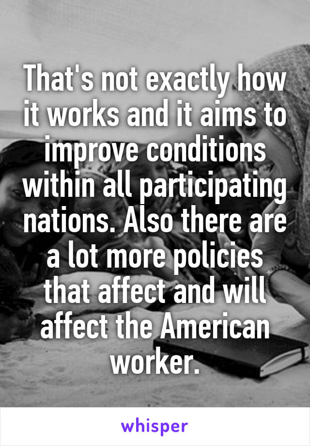 That's not exactly how it works and it aims to improve conditions within all participating nations. Also there are a lot more policies that affect and will affect the American worker.