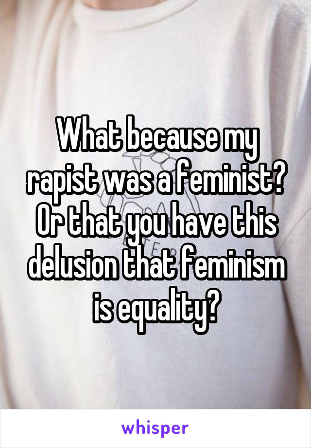 What because my rapist was a feminist? Or that you have this delusion that feminism is equality?