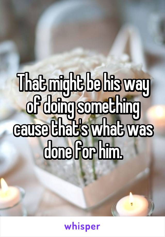 That might be his way of doing something cause that's what was done for him.