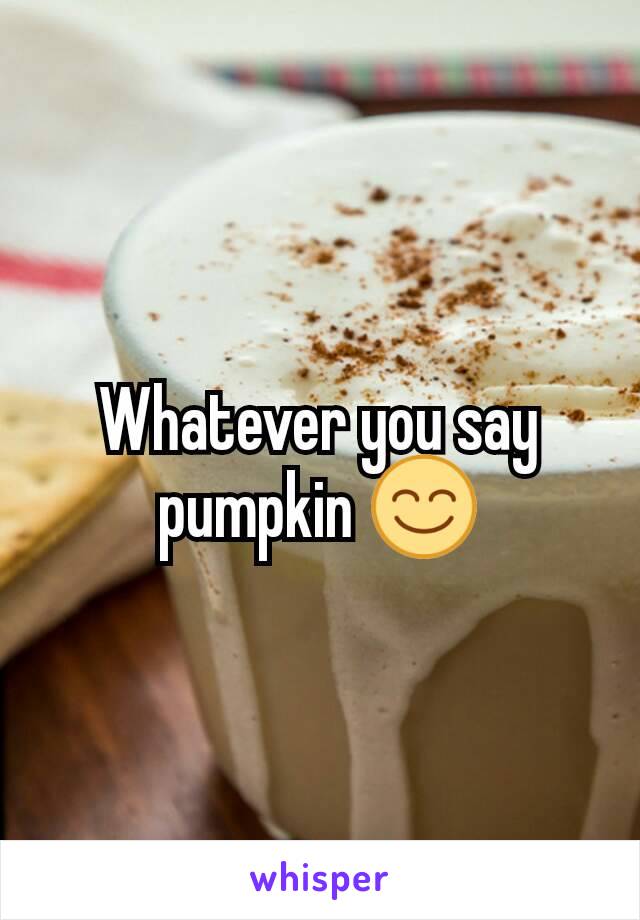 Whatever you say pumpkin 😊