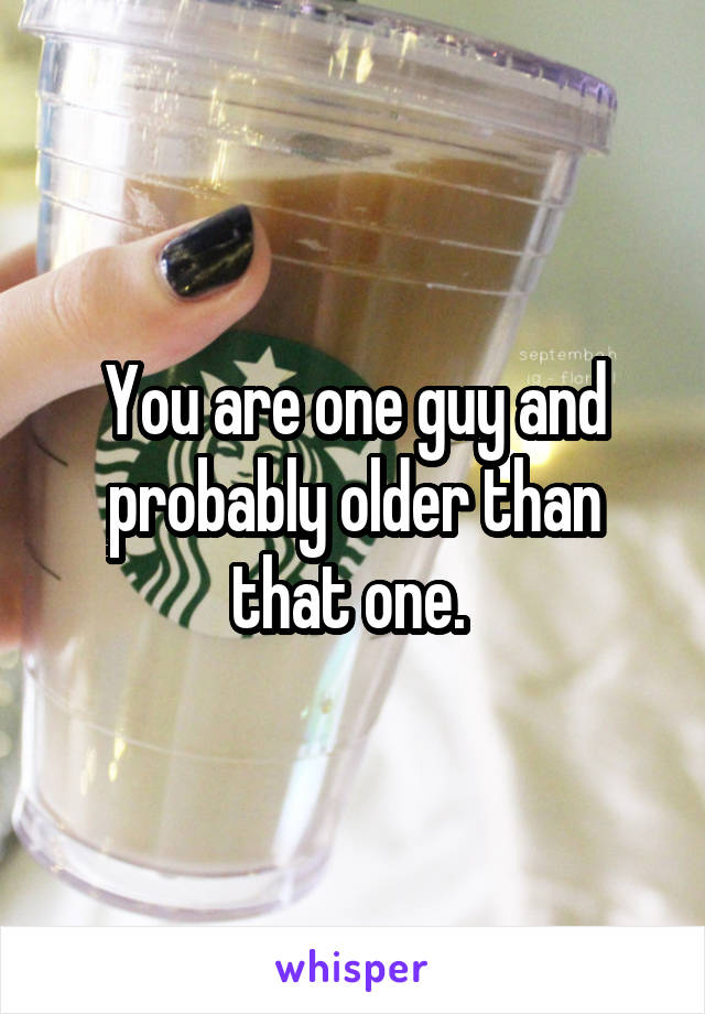 You are one guy and probably older than that one. 