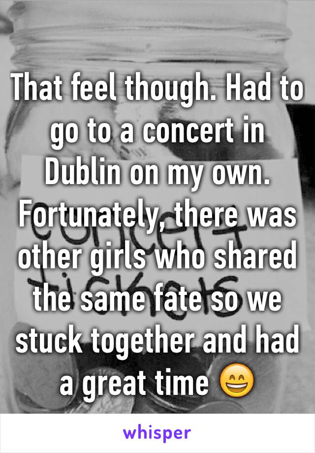 That feel though. Had to go to a concert in Dublin on my own. Fortunately, there was other girls who shared the same fate so we stuck together and had a great time 😄 