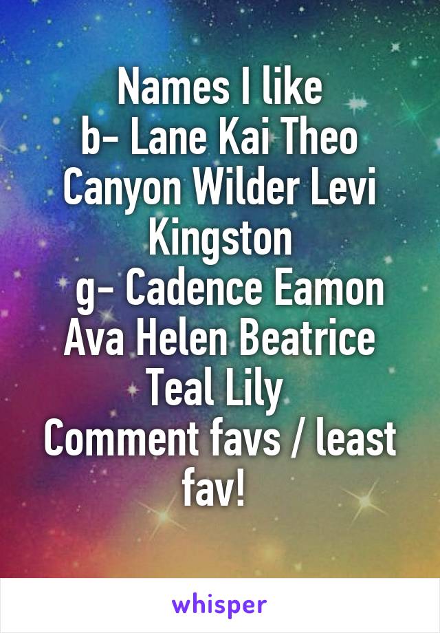 Names I like
b- Lane Kai Theo Canyon Wilder Levi Kingston
  g- Cadence Eamon Ava Helen Beatrice Teal Lily 
Comment favs / least fav! 

