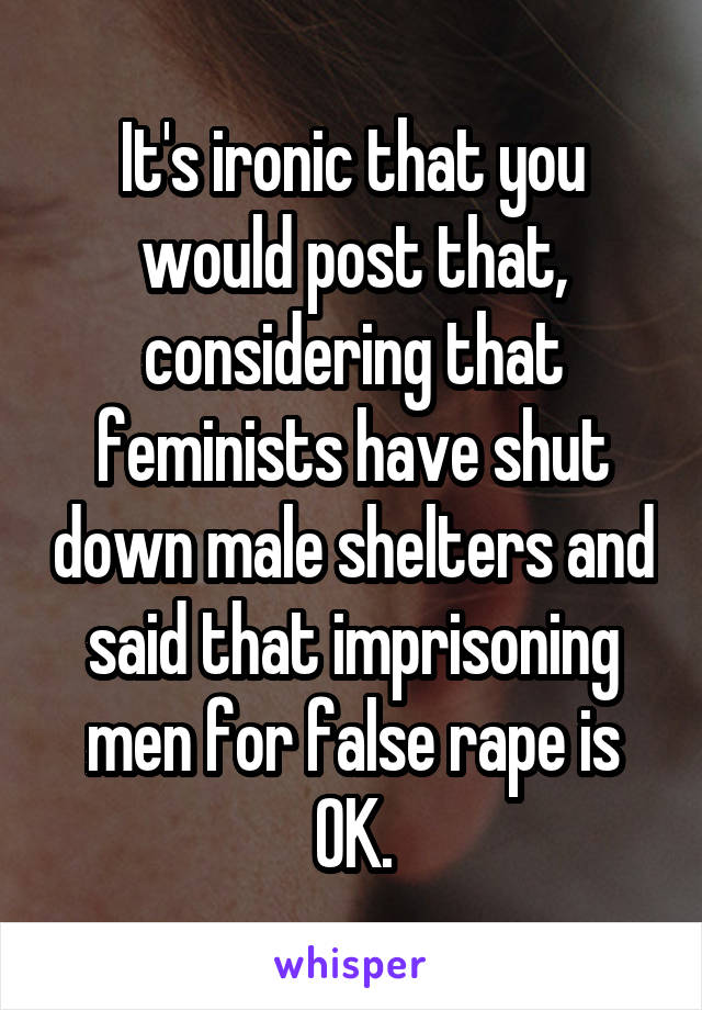 It's ironic that you would post that, considering that feminists have shut down male shelters and said that imprisoning men for false rape is OK.