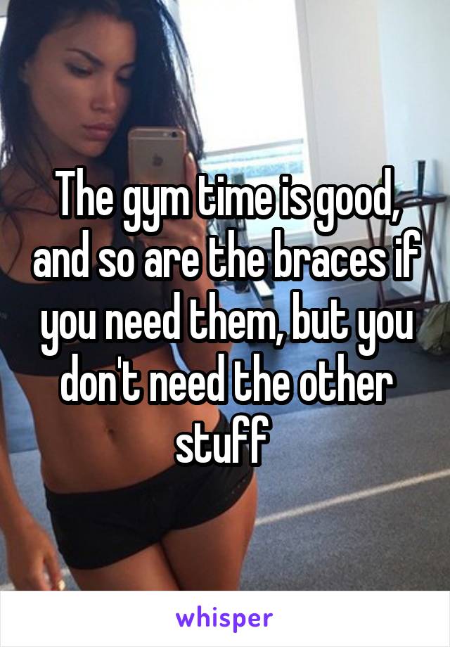 The gym time is good, and so are the braces if you need them, but you don't need the other stuff 