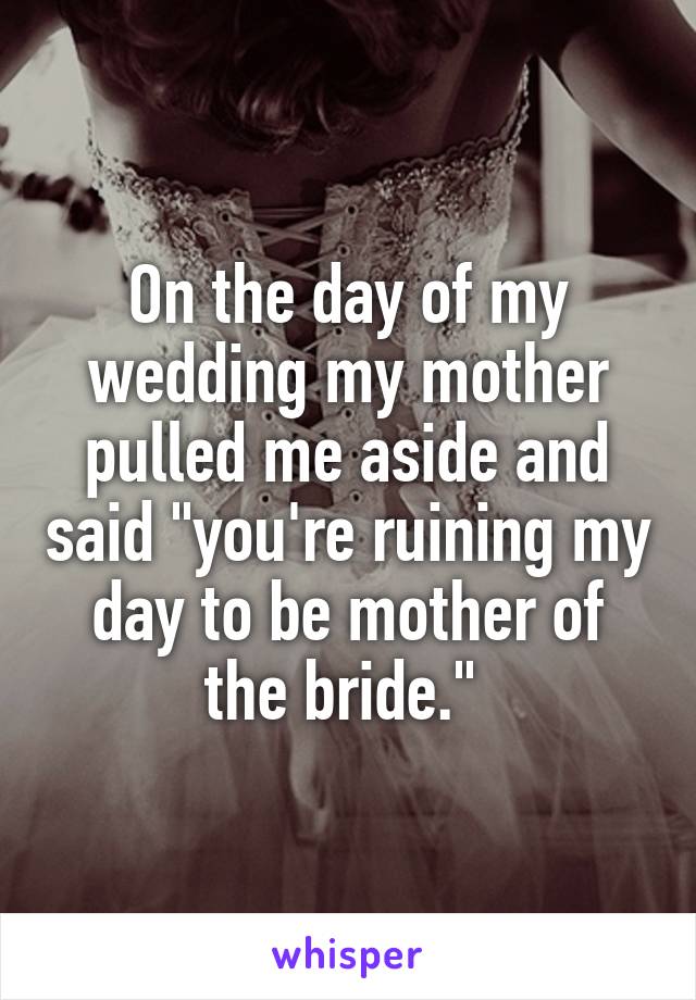 On the day of my wedding my mother pulled me aside and said "you're ruining my day to be mother of the bride." 