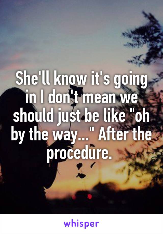 She'll know it's going in I don't mean we should just be like "oh by the way..." After the procedure. 