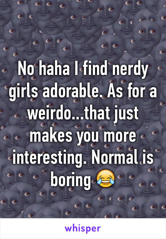 No haha I find nerdy girls adorable. As for a weirdo...that just makes you more interesting. Normal is boring 😂