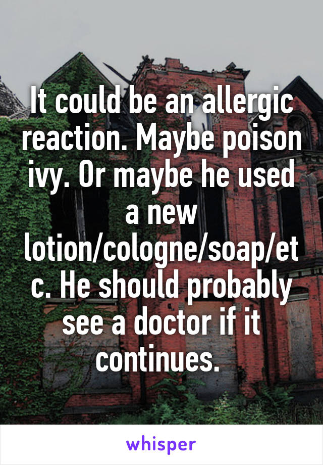 It could be an allergic reaction. Maybe poison ivy. Or maybe he used a new lotion/cologne/soap/etc. He should probably see a doctor if it continues. 