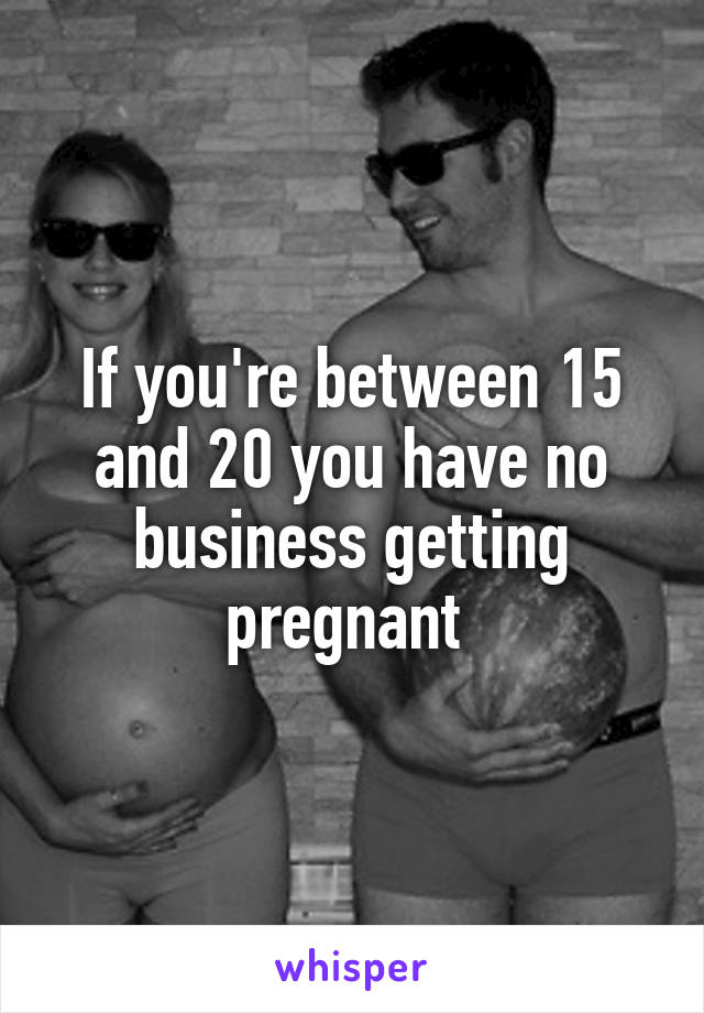 If you're between 15 and 20 you have no business getting pregnant 