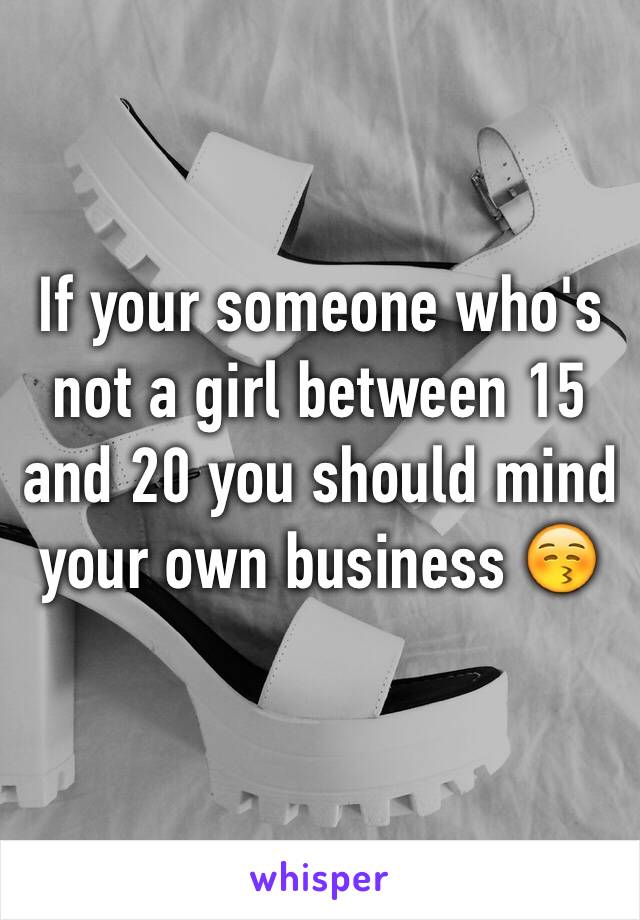 If your someone who's not a girl between 15 and 20 you should mind your own business 😚