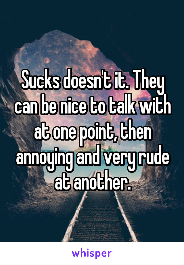 Sucks doesn't it. They can be nice to talk with at one point, then annoying and very rude at another.