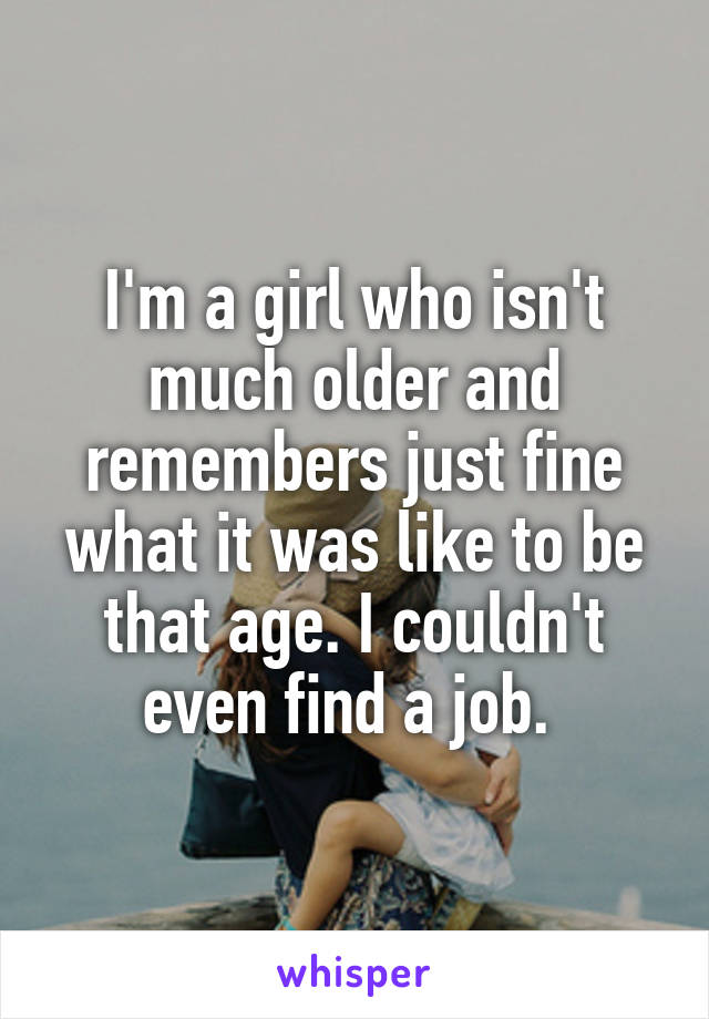 I'm a girl who isn't much older and remembers just fine what it was like to be that age. I couldn't even find a job. 