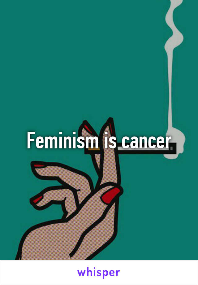 Feminism is cancer