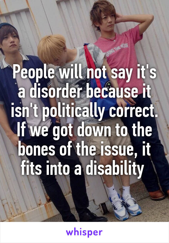 People will not say it's a disorder because it isn't politically correct. If we got down to the bones of the issue, it fits into a disability 