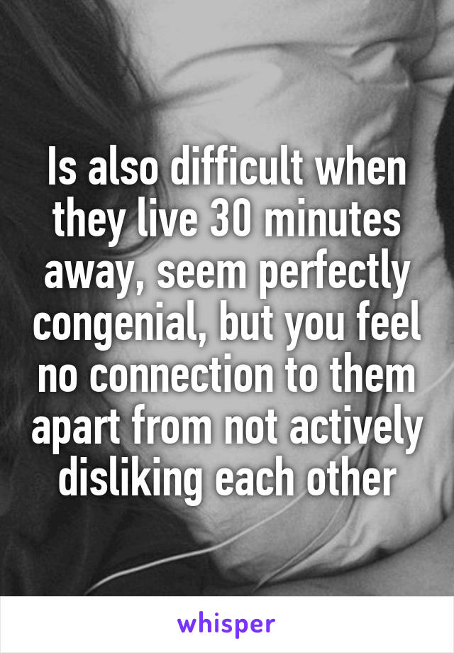 Is also difficult when they live 30 minutes away, seem perfectly congenial, but you feel no connection to them apart from not actively disliking each other