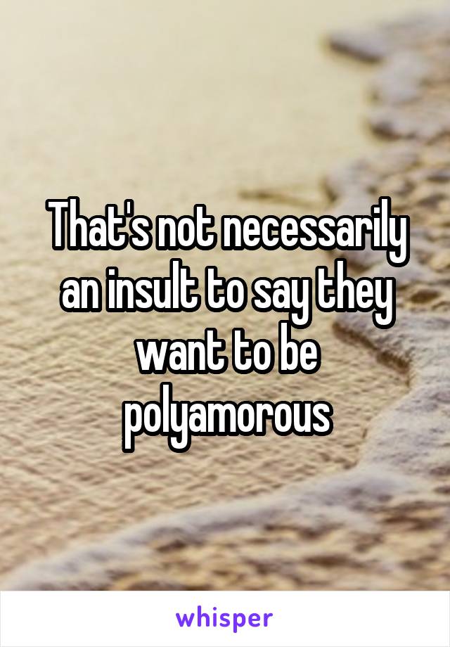 That's not necessarily an insult to say they want to be polyamorous