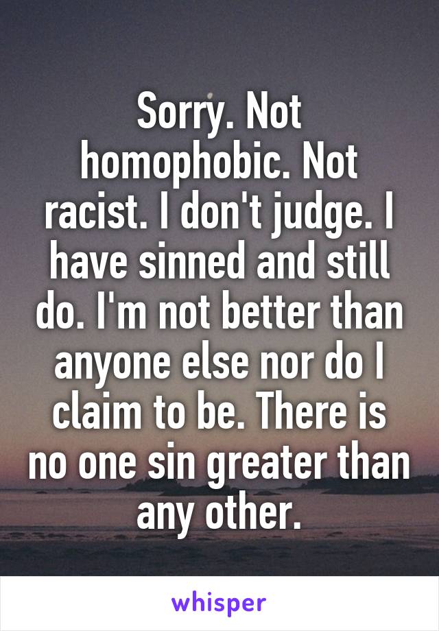 Sorry. Not homophobic. Not racist. I don't judge. I have sinned and still do. I'm not better than anyone else nor do I claim to be. There is no one sin greater than any other.