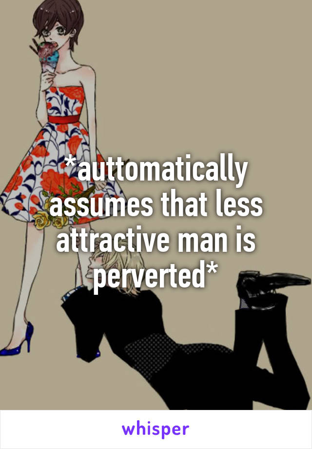 *auttomatically assumes that less attractive man is perverted*