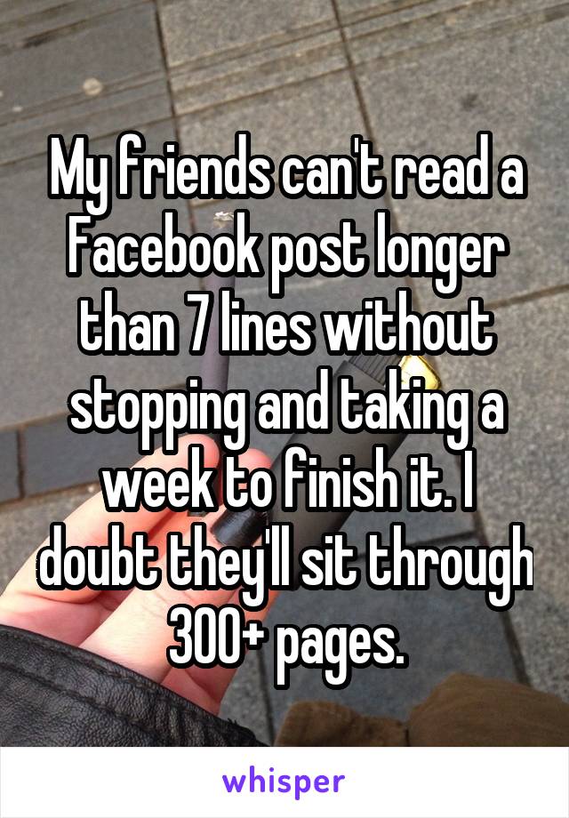 My friends can't read a Facebook post longer than 7 lines without stopping and taking a week to finish it. I doubt they'll sit through 300+ pages.