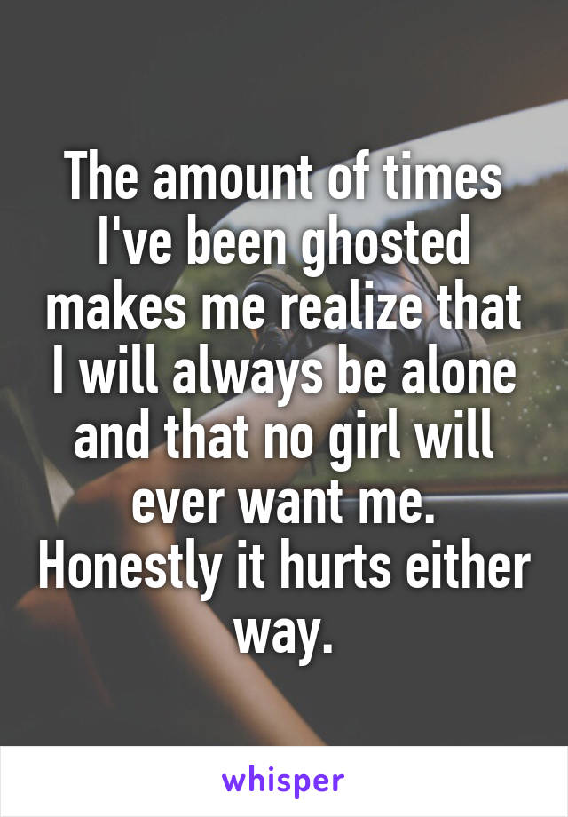The amount of times I've been ghosted makes me realize that I will always be alone and that no girl will ever want me. Honestly it hurts either way.