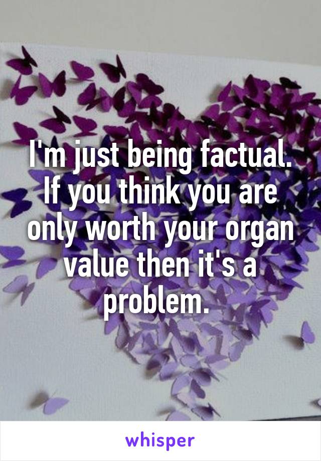 I'm just being factual. If you think you are only worth your organ value then it's a problem. 