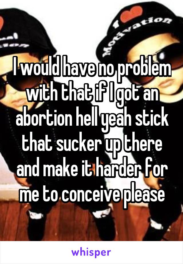 I would have no problem with that if I got an abortion hell yeah stick that sucker up there and make it harder for me to conceive please