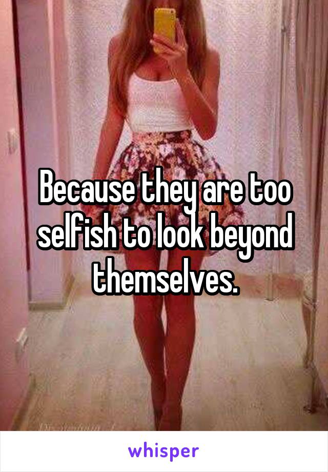 Because they are too selfish to look beyond themselves.