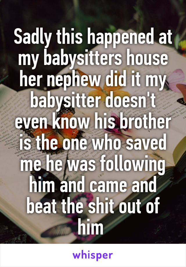 Sadly this happened at my babysitters house her nephew did it my babysitter doesn't even know his brother is the one who saved me he was following him and came and beat the shit out of him 