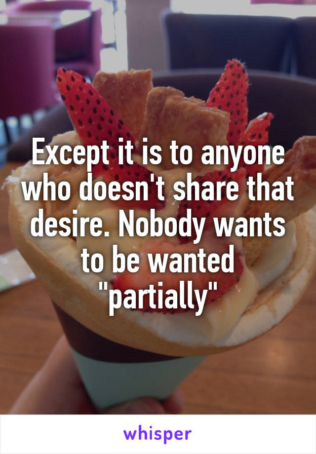 Except it is to anyone who doesn't share that desire. Nobody wants to be wanted "partially"