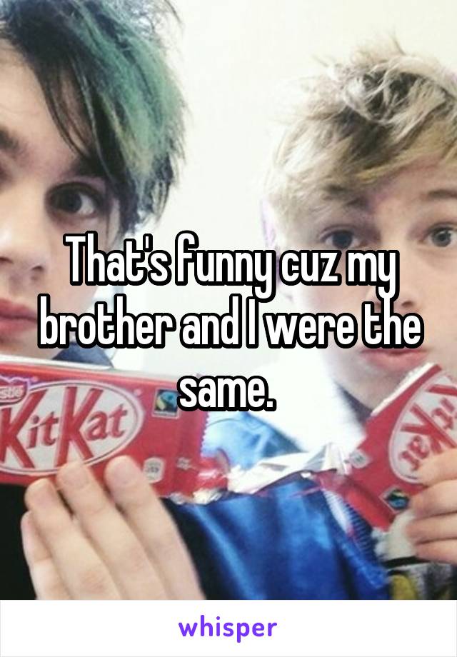 That's funny cuz my brother and I were the same. 