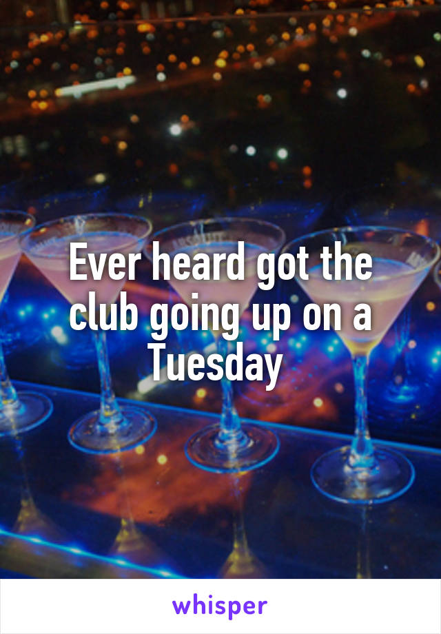 Ever heard got the club going up on a Tuesday 