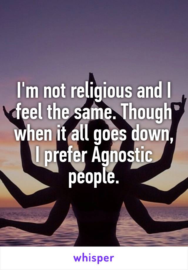 I'm not religious and I feel the same. Though when it all goes down, I prefer Agnostic people.